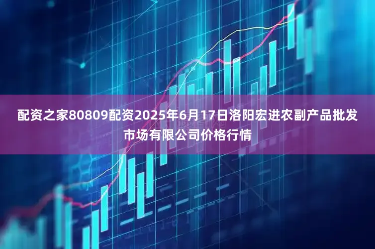 配资之家80809配资2025年6月17日洛阳宏进农副产品批发市场有限公司价格行情
