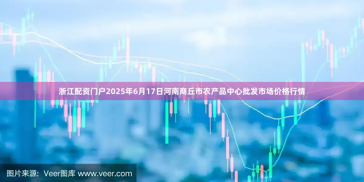 浙江配资门户2025年6月17日河南商丘市农产品中心批发市场价格行情