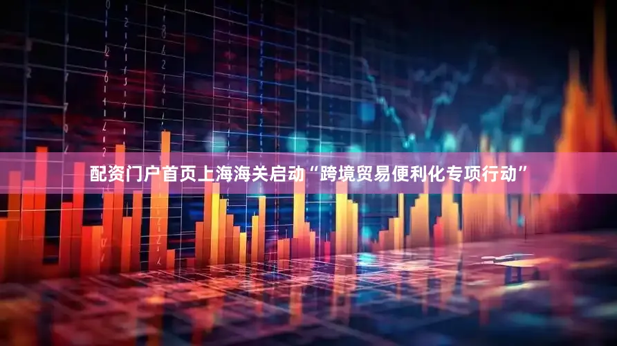 配资门户首页上海海关启动“跨境贸易便利化专项行动”