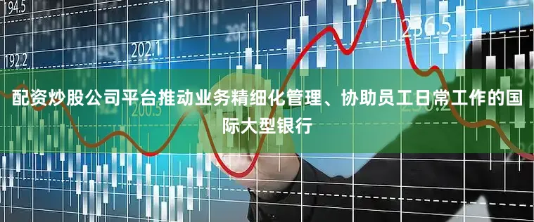配资炒股公司平台推动业务精细化管理、协助员工日常工作的国际大型银行