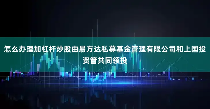 怎么办理加杠杆炒股由易方达私募基金管理有限公司和上国投资管共同领投
