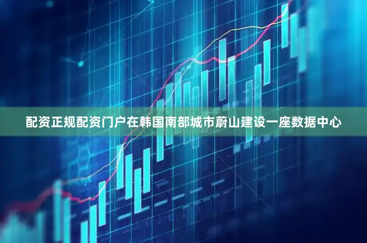 配资正规配资门户在韩国南部城市蔚山建设一座数据中心