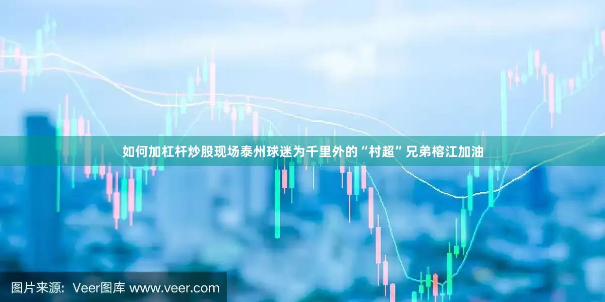 如何加杠杆炒股现场泰州球迷为千里外的“村超”兄弟榕江加油