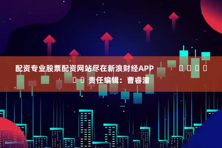 配资专业股票配资网站尽在新浪财经APP            						责任编辑：曹睿潼