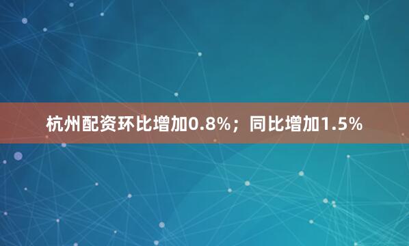 杭州配资环比增加0.8%；同比增加1.5%