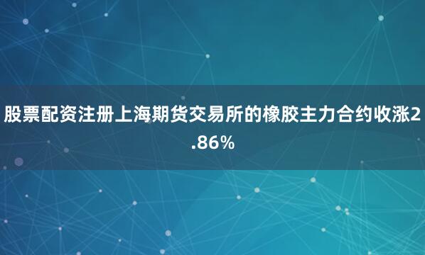 股票配资注册上海期货交易所的橡胶主力合约收涨2.86%