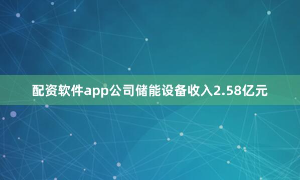 配资软件app公司储能设备收入2.58亿元