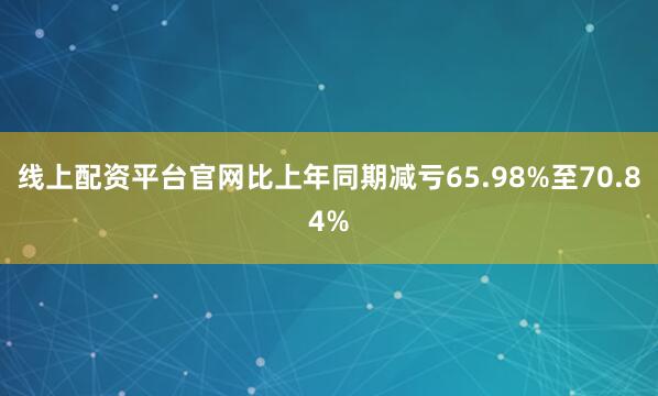 线上配资平台官网比上年同期减亏65.98%至70.84%