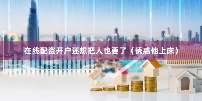 在线配资开户还想把人也要了（诱惑他上床）