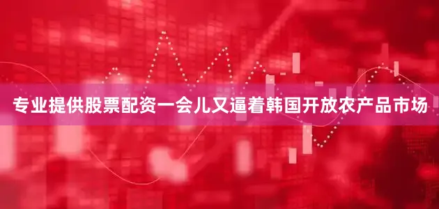 专业提供股票配资一会儿又逼着韩国开放农产品市场