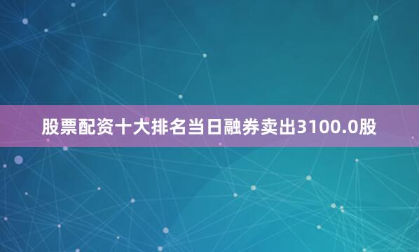 股票配资十大排名当日融券卖出3100.0股