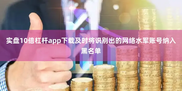 实盘10倍杠杆app下载及时将识别出的网络水军账号纳入黑名单