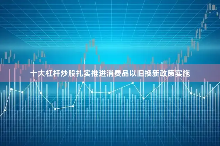 十大杠杆炒股扎实推进消费品以旧换新政策实施