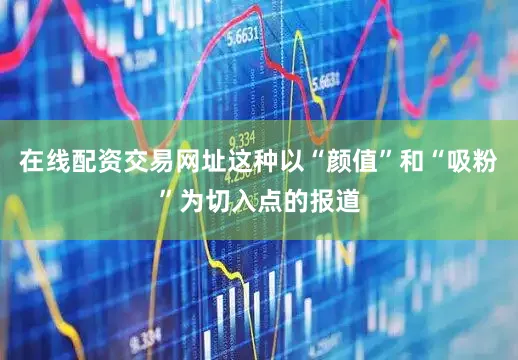 在线配资交易网址这种以“颜值”和“吸粉”为切入点的报道