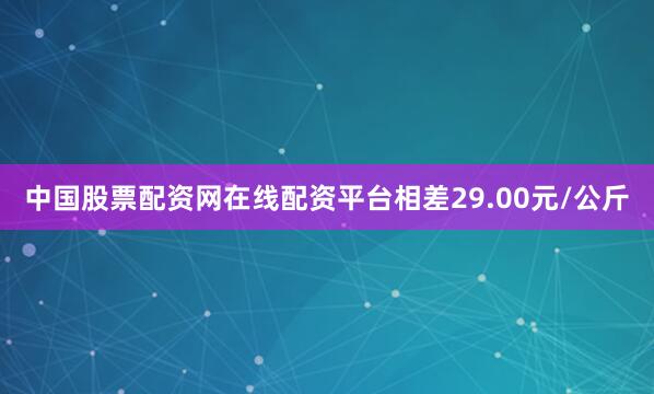 中国股票配资网在线配资平台相差29.00元/公斤
