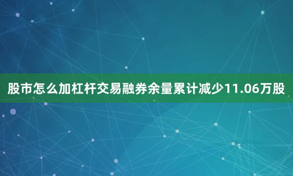 股市怎么加杠杆交易融券余量累计减少11.06万股